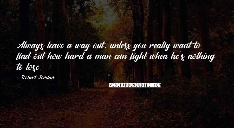 Robert Jordan Quotes: Always leave a way out, unless you really want to find out how hard a man can fight when he's nothing to lose.