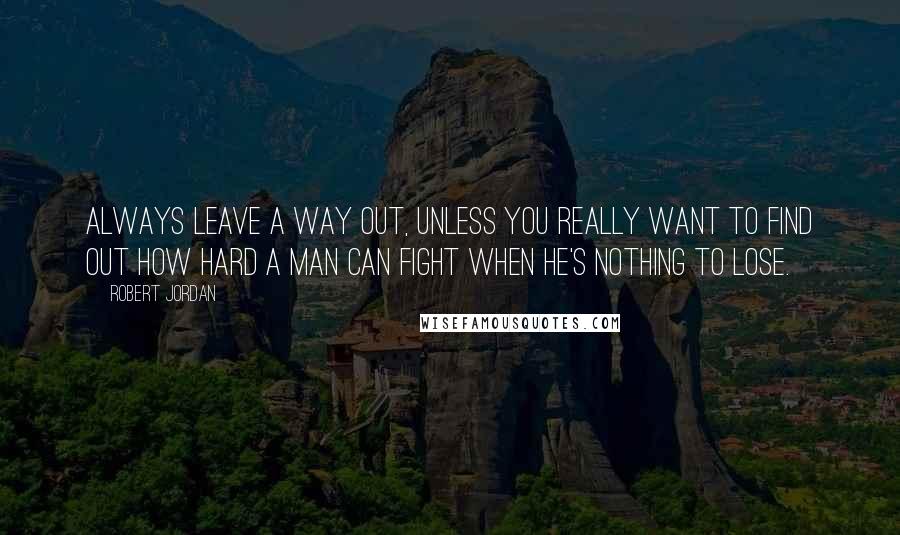 Robert Jordan Quotes: Always leave a way out, unless you really want to find out how hard a man can fight when he's nothing to lose.