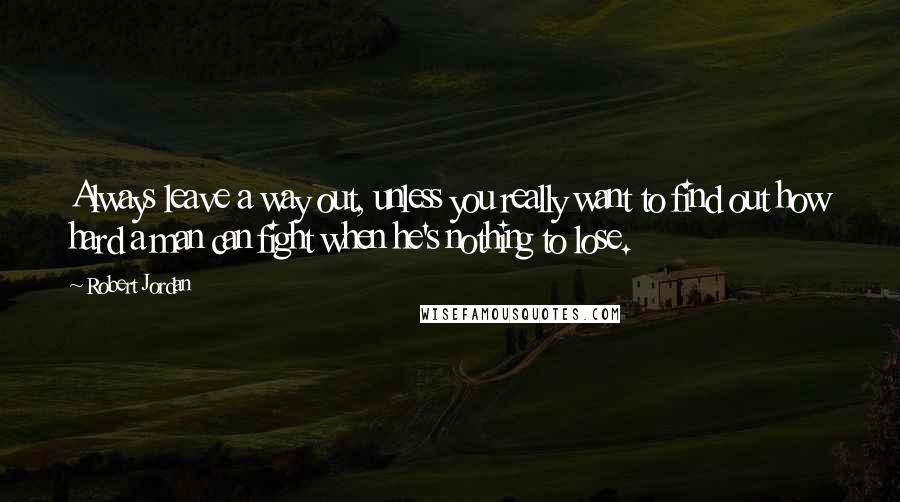 Robert Jordan Quotes: Always leave a way out, unless you really want to find out how hard a man can fight when he's nothing to lose.