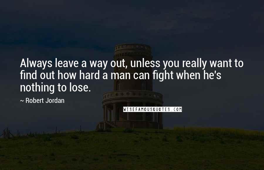 Robert Jordan Quotes: Always leave a way out, unless you really want to find out how hard a man can fight when he's nothing to lose.