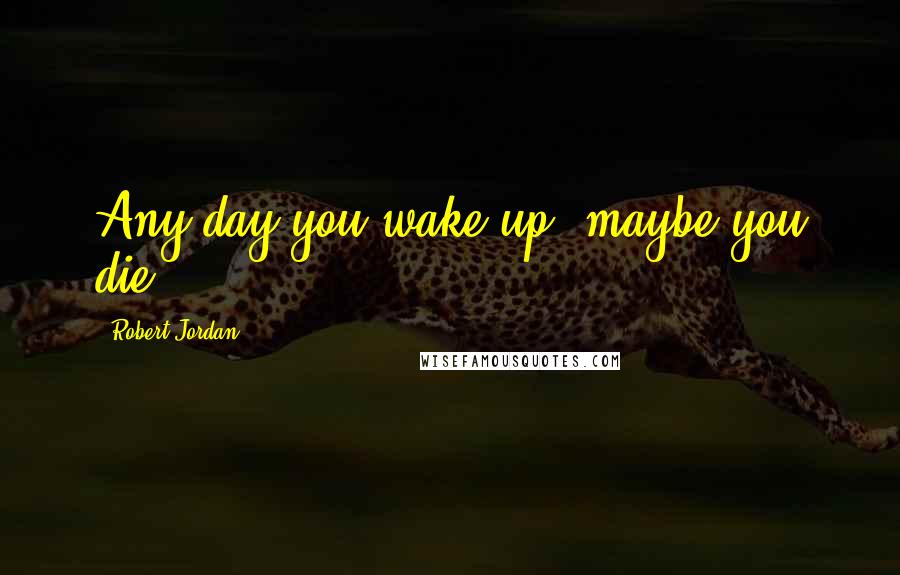 Robert Jordan Quotes: Any day you wake up, maybe you die.