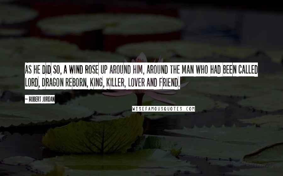 Robert Jordan Quotes: As he did so, a wind rose up around him, around the man who had been called lord, Dragon Reborn, king, killer, lover and friend.