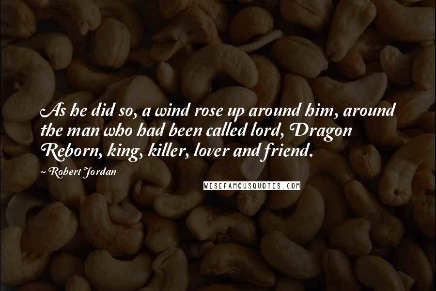 Robert Jordan Quotes: As he did so, a wind rose up around him, around the man who had been called lord, Dragon Reborn, king, killer, lover and friend.