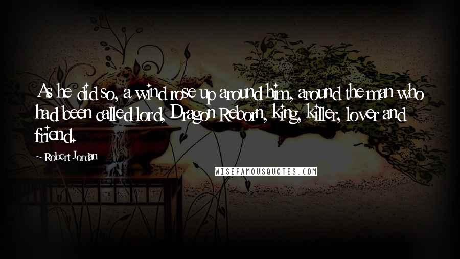 Robert Jordan Quotes: As he did so, a wind rose up around him, around the man who had been called lord, Dragon Reborn, king, killer, lover and friend.