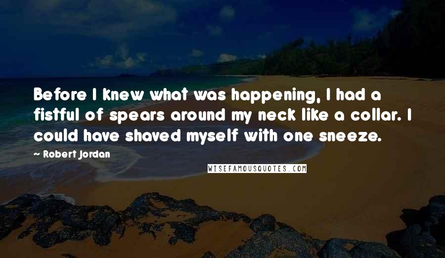 Robert Jordan Quotes: Before I knew what was happening, I had a fistful of spears around my neck like a collar. I could have shaved myself with one sneeze.