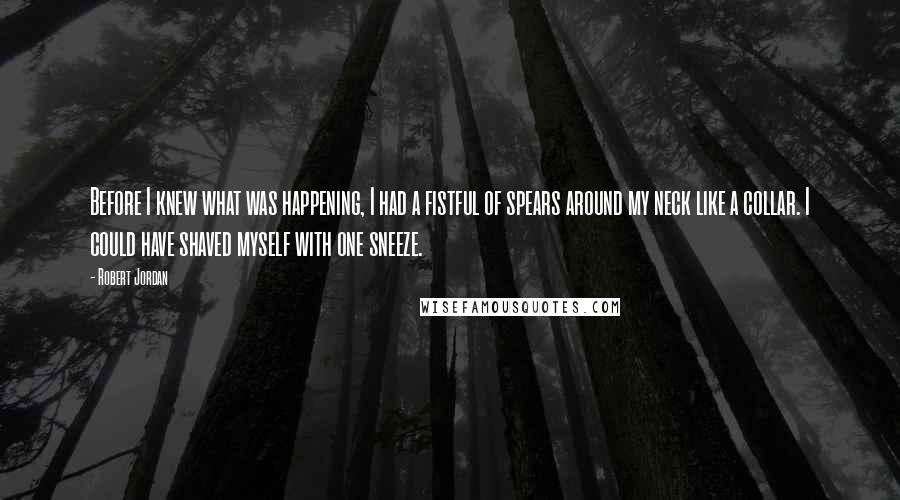 Robert Jordan Quotes: Before I knew what was happening, I had a fistful of spears around my neck like a collar. I could have shaved myself with one sneeze.