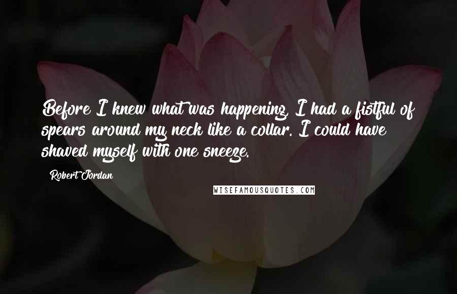 Robert Jordan Quotes: Before I knew what was happening, I had a fistful of spears around my neck like a collar. I could have shaved myself with one sneeze.