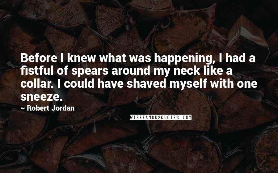 Robert Jordan Quotes: Before I knew what was happening, I had a fistful of spears around my neck like a collar. I could have shaved myself with one sneeze.