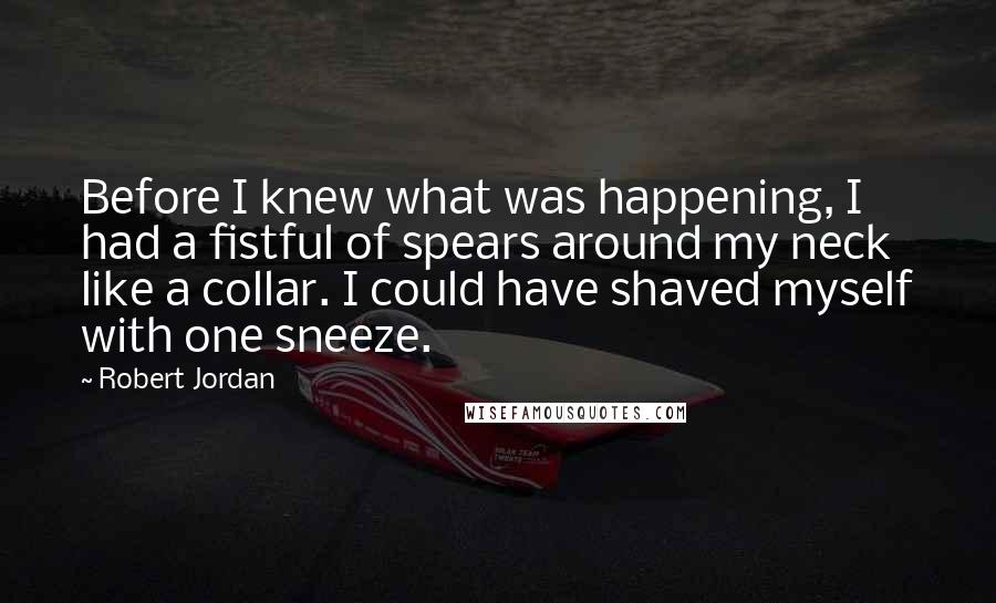 Robert Jordan Quotes: Before I knew what was happening, I had a fistful of spears around my neck like a collar. I could have shaved myself with one sneeze.