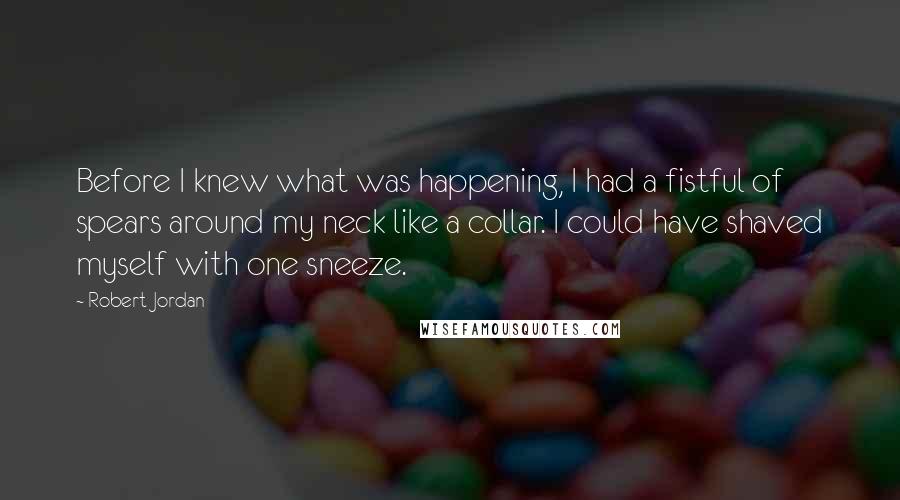 Robert Jordan Quotes: Before I knew what was happening, I had a fistful of spears around my neck like a collar. I could have shaved myself with one sneeze.