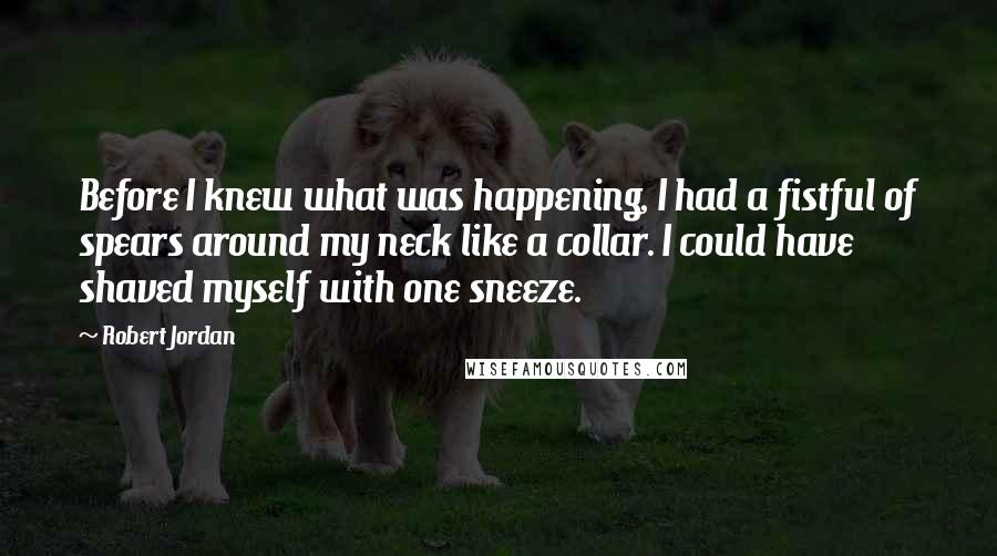 Robert Jordan Quotes: Before I knew what was happening, I had a fistful of spears around my neck like a collar. I could have shaved myself with one sneeze.