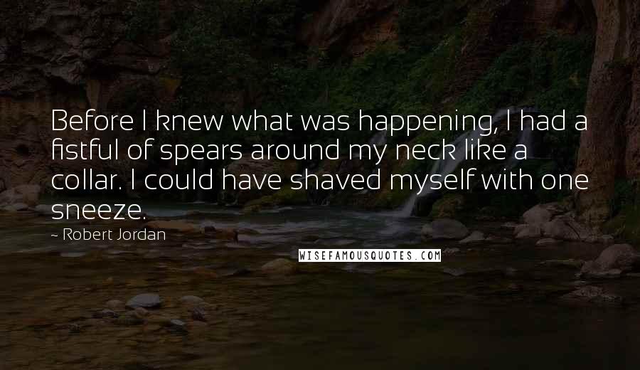 Robert Jordan Quotes: Before I knew what was happening, I had a fistful of spears around my neck like a collar. I could have shaved myself with one sneeze.