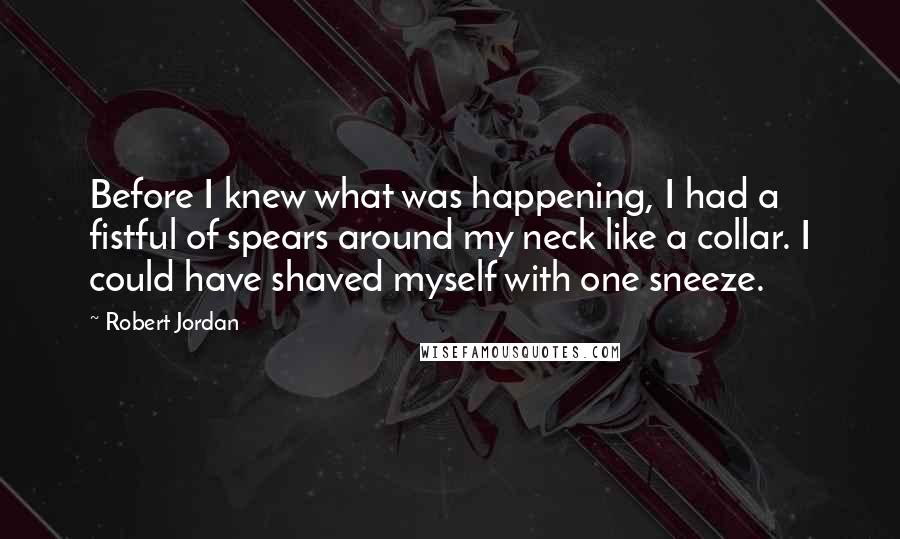 Robert Jordan Quotes: Before I knew what was happening, I had a fistful of spears around my neck like a collar. I could have shaved myself with one sneeze.