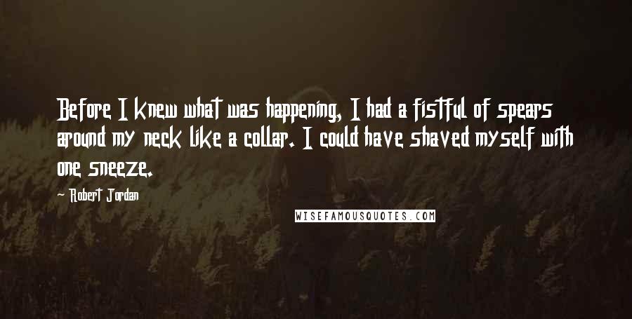 Robert Jordan Quotes: Before I knew what was happening, I had a fistful of spears around my neck like a collar. I could have shaved myself with one sneeze.