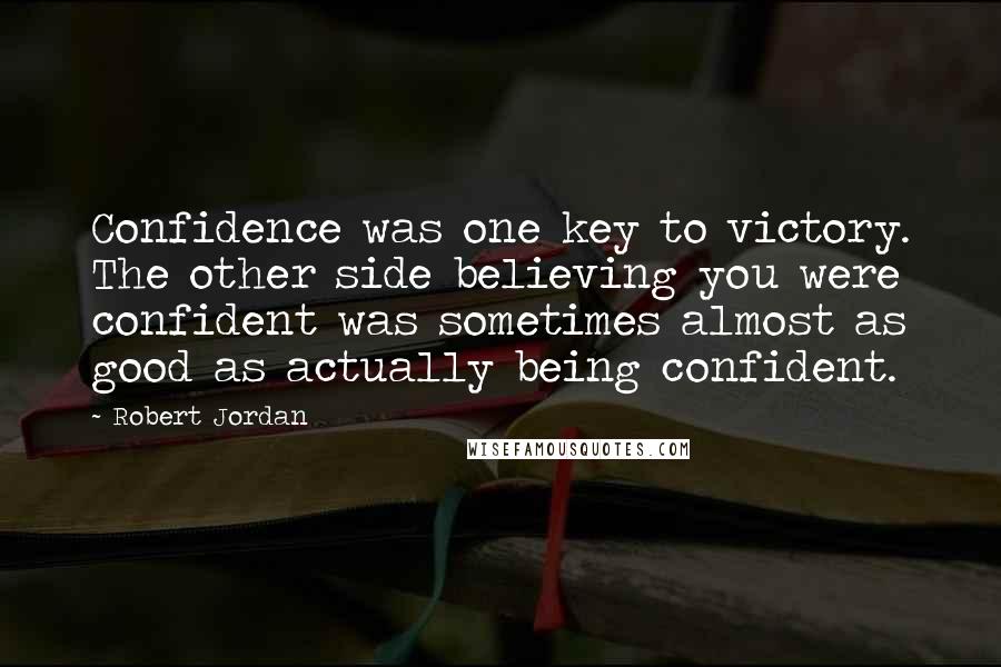 Robert Jordan Quotes: Confidence was one key to victory. The other side believing you were confident was sometimes almost as good as actually being confident.