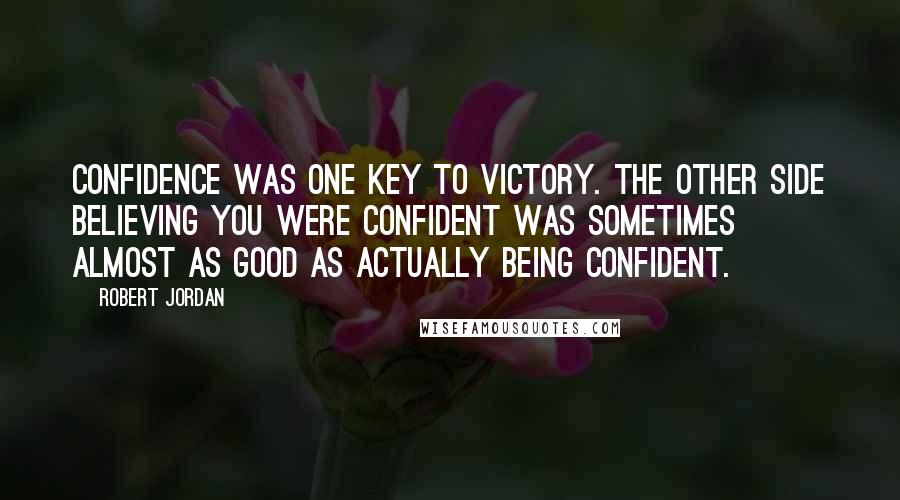 Robert Jordan Quotes: Confidence was one key to victory. The other side believing you were confident was sometimes almost as good as actually being confident.