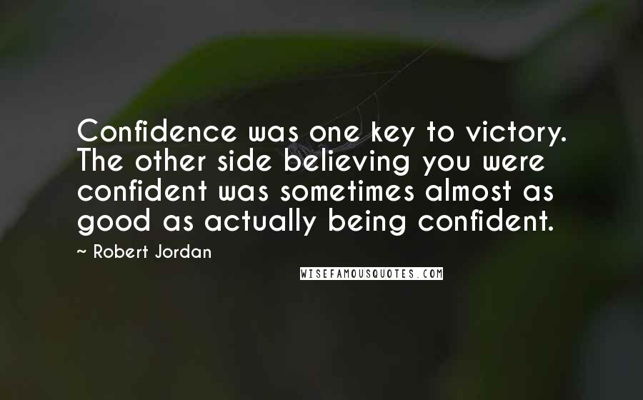 Robert Jordan Quotes: Confidence was one key to victory. The other side believing you were confident was sometimes almost as good as actually being confident.