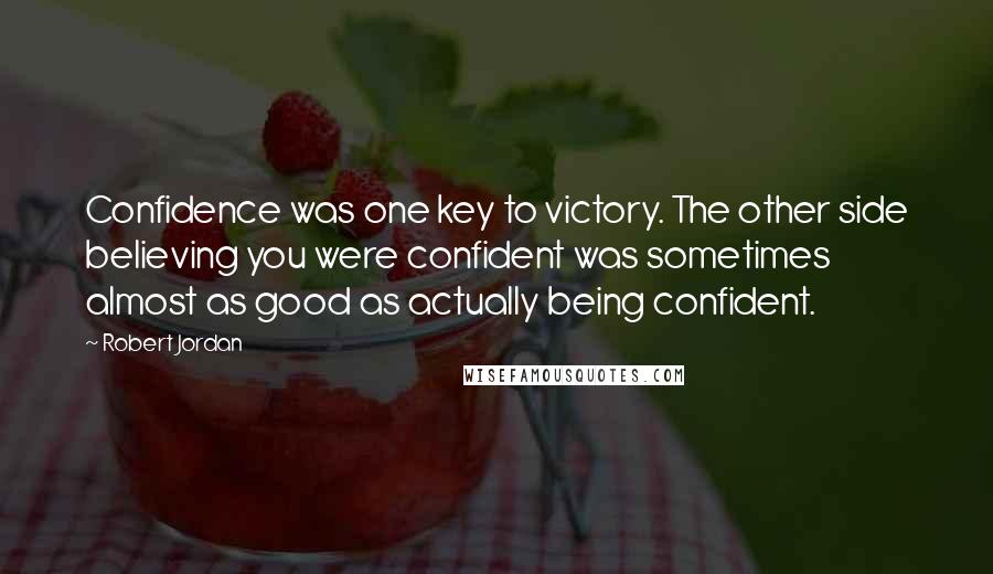 Robert Jordan Quotes: Confidence was one key to victory. The other side believing you were confident was sometimes almost as good as actually being confident.