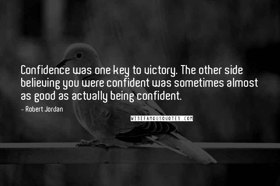 Robert Jordan Quotes: Confidence was one key to victory. The other side believing you were confident was sometimes almost as good as actually being confident.