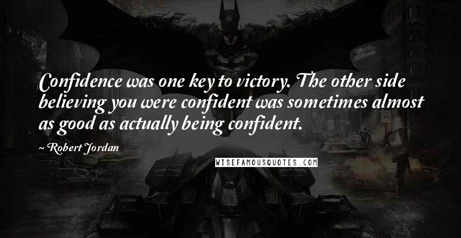 Robert Jordan Quotes: Confidence was one key to victory. The other side believing you were confident was sometimes almost as good as actually being confident.