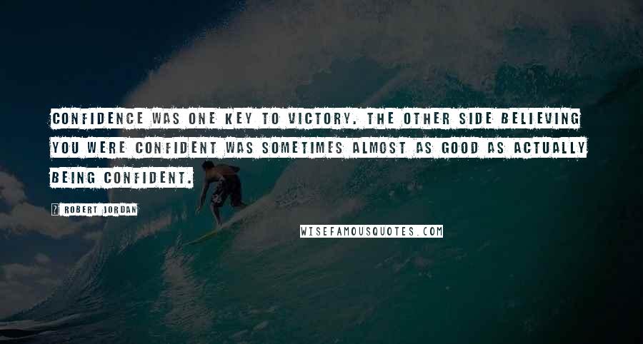 Robert Jordan Quotes: Confidence was one key to victory. The other side believing you were confident was sometimes almost as good as actually being confident.