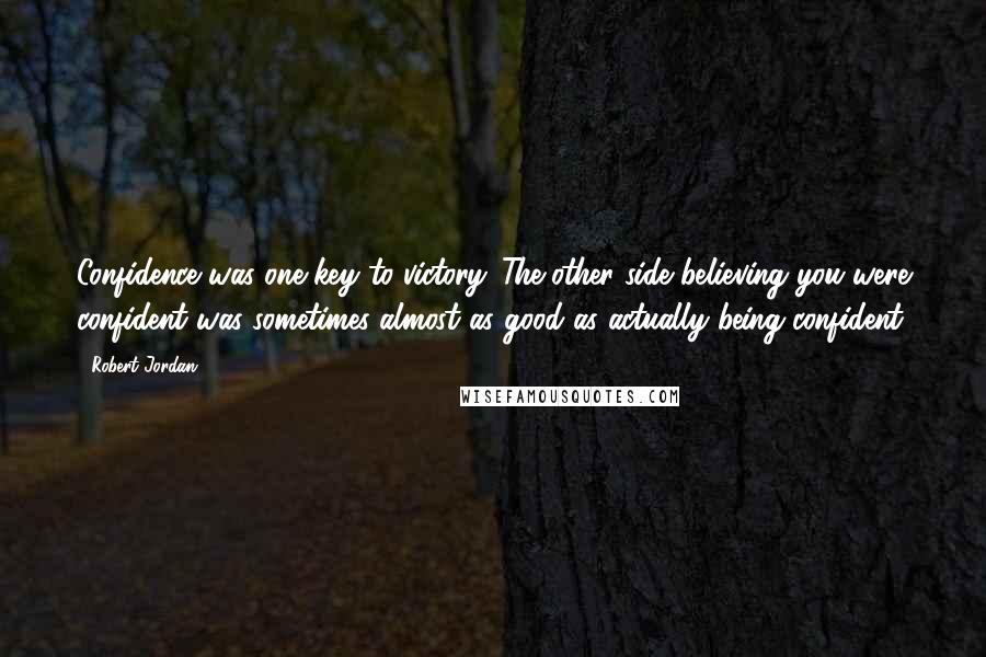 Robert Jordan Quotes: Confidence was one key to victory. The other side believing you were confident was sometimes almost as good as actually being confident.