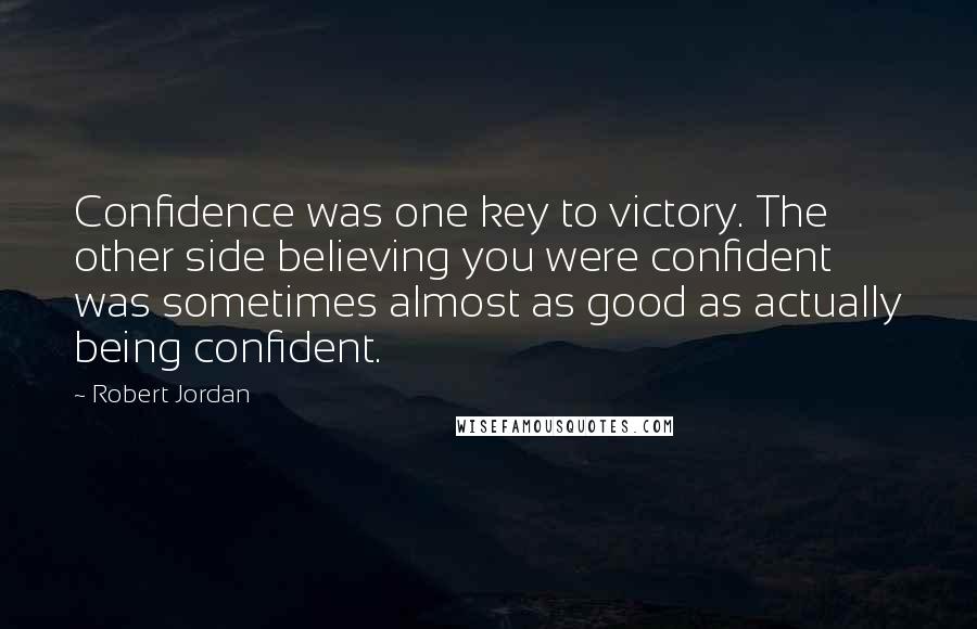 Robert Jordan Quotes: Confidence was one key to victory. The other side believing you were confident was sometimes almost as good as actually being confident.