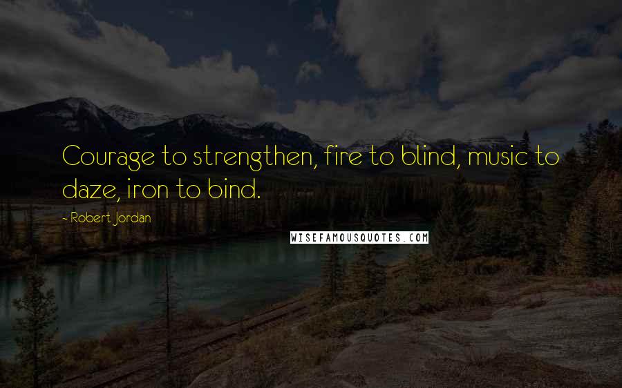 Robert Jordan Quotes: Courage to strengthen, fire to blind, music to daze, iron to bind.