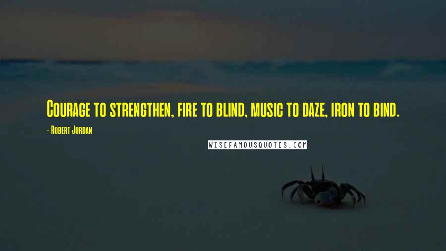 Robert Jordan Quotes: Courage to strengthen, fire to blind, music to daze, iron to bind.