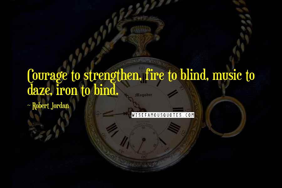 Robert Jordan Quotes: Courage to strengthen, fire to blind, music to daze, iron to bind.