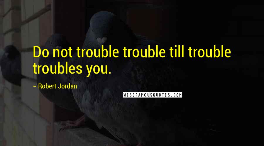 Robert Jordan Quotes: Do not trouble trouble till trouble troubles you.