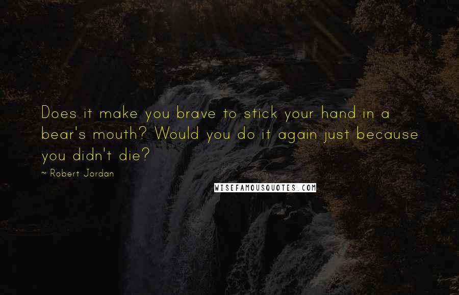 Robert Jordan Quotes: Does it make you brave to stick your hand in a bear's mouth? Would you do it again just because you didn't die?