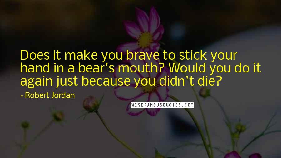 Robert Jordan Quotes: Does it make you brave to stick your hand in a bear's mouth? Would you do it again just because you didn't die?