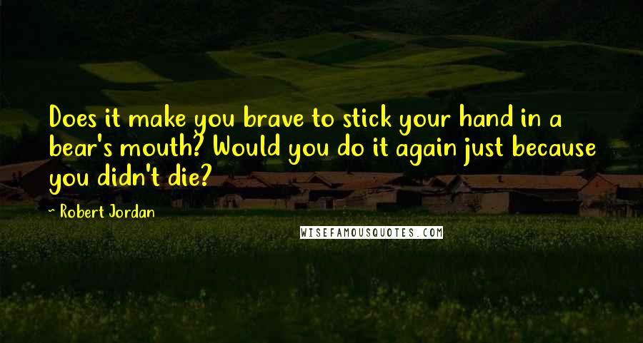 Robert Jordan Quotes: Does it make you brave to stick your hand in a bear's mouth? Would you do it again just because you didn't die?