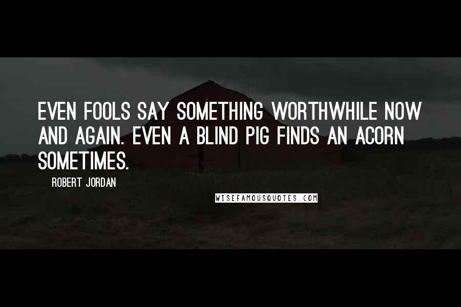 Robert Jordan Quotes: Even fools say something worthwhile now and again. Even a blind pig finds an acorn sometimes.