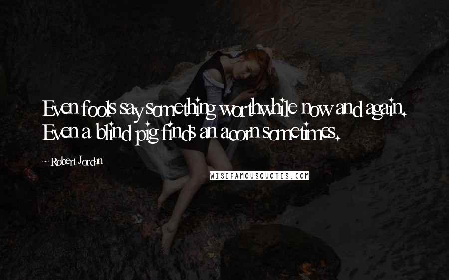 Robert Jordan Quotes: Even fools say something worthwhile now and again. Even a blind pig finds an acorn sometimes.