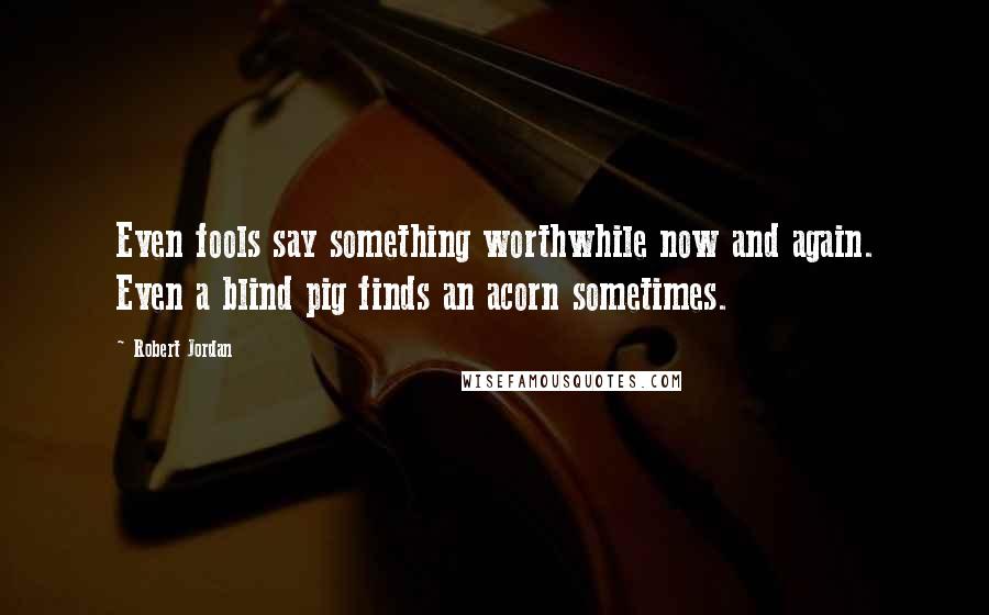 Robert Jordan Quotes: Even fools say something worthwhile now and again. Even a blind pig finds an acorn sometimes.