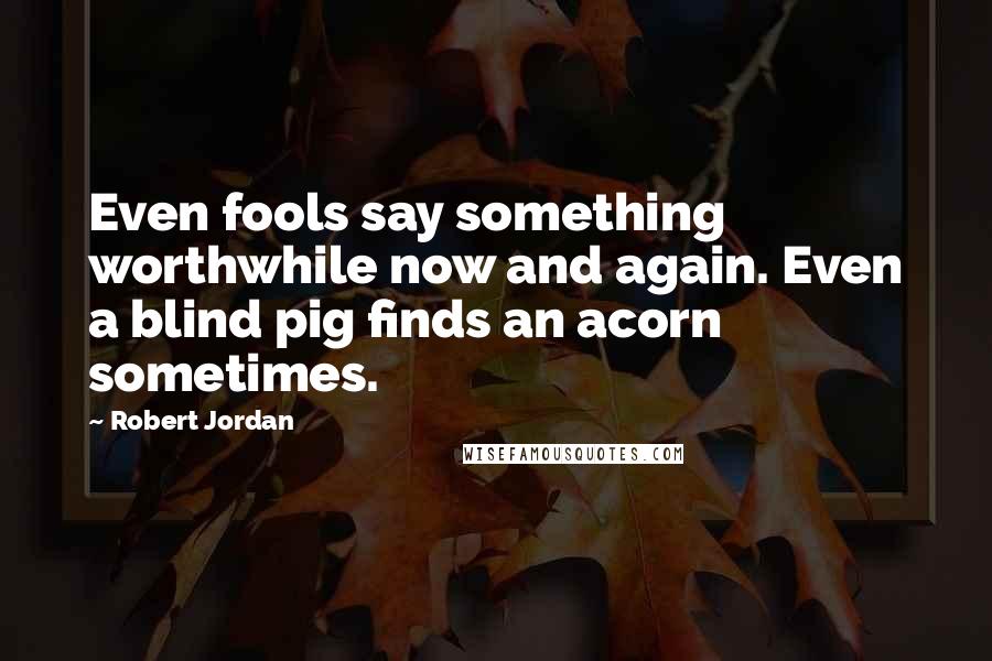 Robert Jordan Quotes: Even fools say something worthwhile now and again. Even a blind pig finds an acorn sometimes.