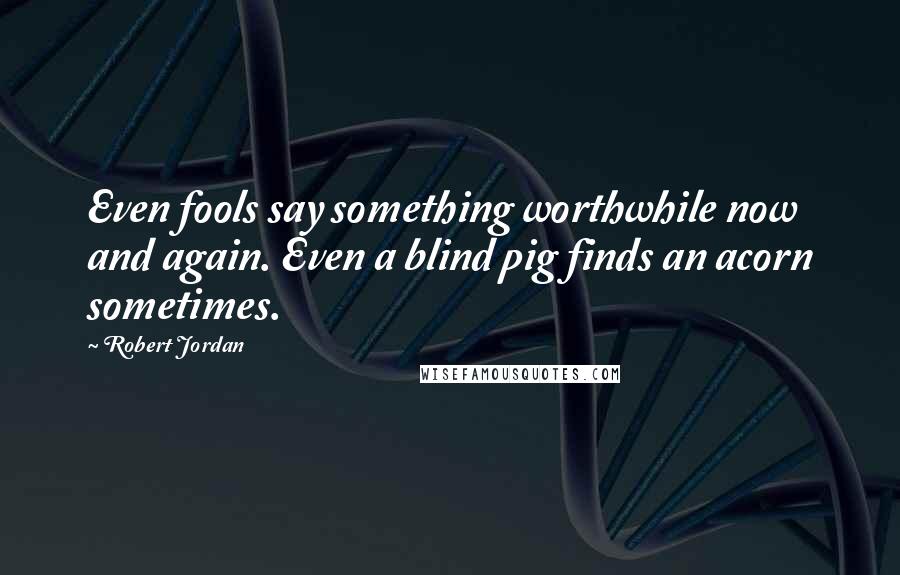 Robert Jordan Quotes: Even fools say something worthwhile now and again. Even a blind pig finds an acorn sometimes.