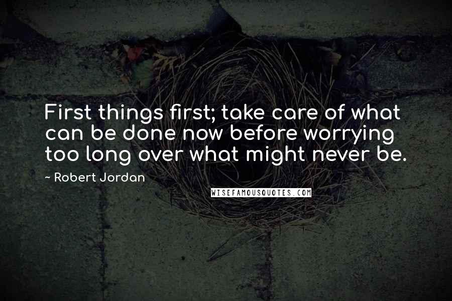 Robert Jordan Quotes: First things first; take care of what can be done now before worrying too long over what might never be.
