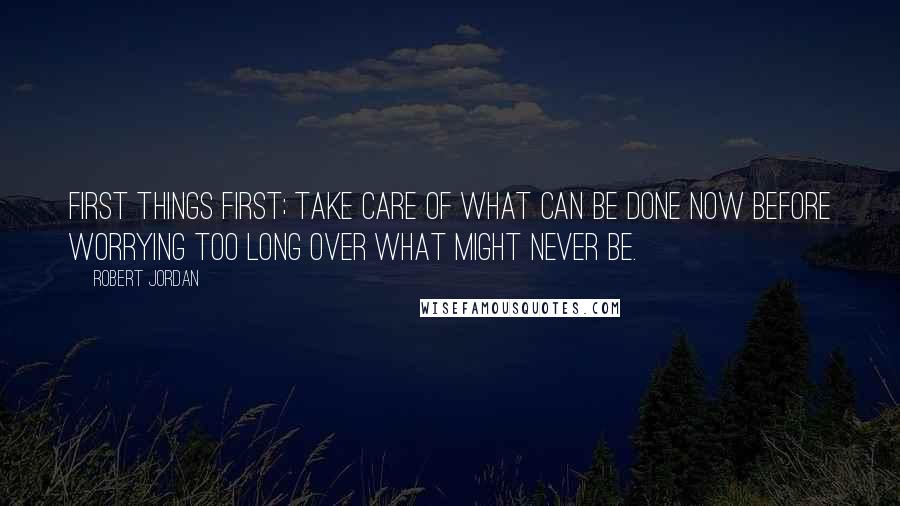 Robert Jordan Quotes: First things first; take care of what can be done now before worrying too long over what might never be.