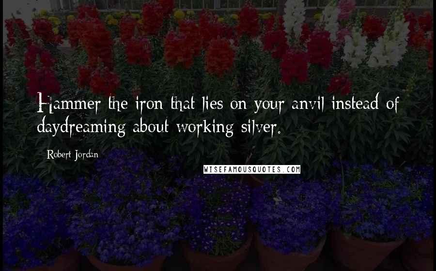 Robert Jordan Quotes: Hammer the iron that lies on your anvil instead of daydreaming about working silver.