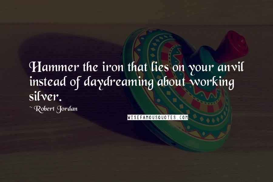 Robert Jordan Quotes: Hammer the iron that lies on your anvil instead of daydreaming about working silver.