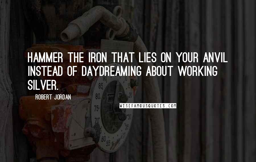 Robert Jordan Quotes: Hammer the iron that lies on your anvil instead of daydreaming about working silver.