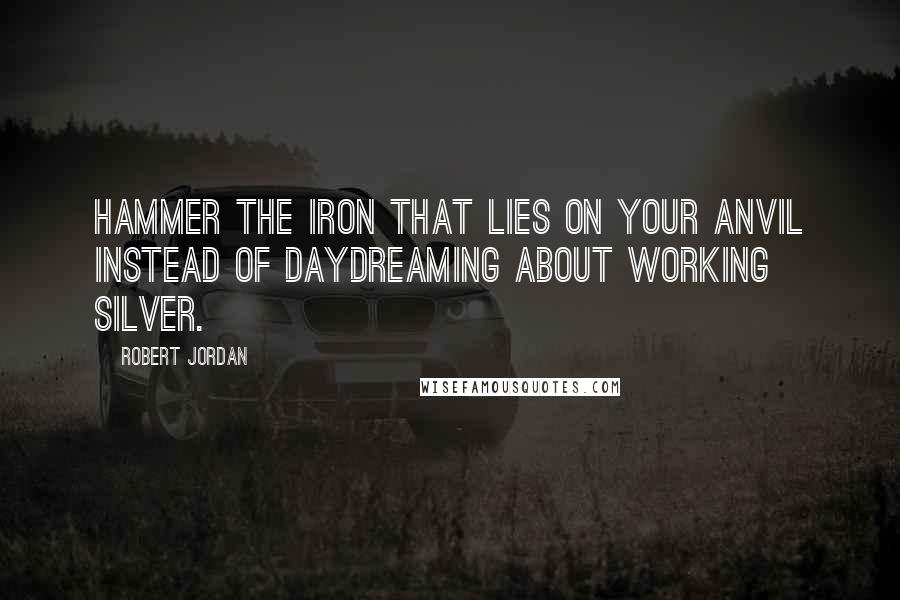Robert Jordan Quotes: Hammer the iron that lies on your anvil instead of daydreaming about working silver.
