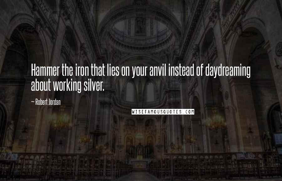 Robert Jordan Quotes: Hammer the iron that lies on your anvil instead of daydreaming about working silver.