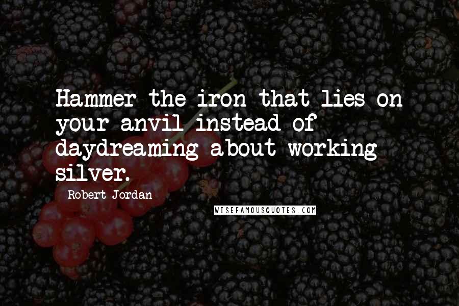 Robert Jordan Quotes: Hammer the iron that lies on your anvil instead of daydreaming about working silver.