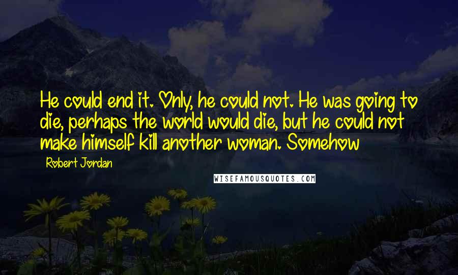 Robert Jordan Quotes: He could end it. Only, he could not. He was going to die, perhaps the world would die, but he could not make himself kill another woman. Somehow