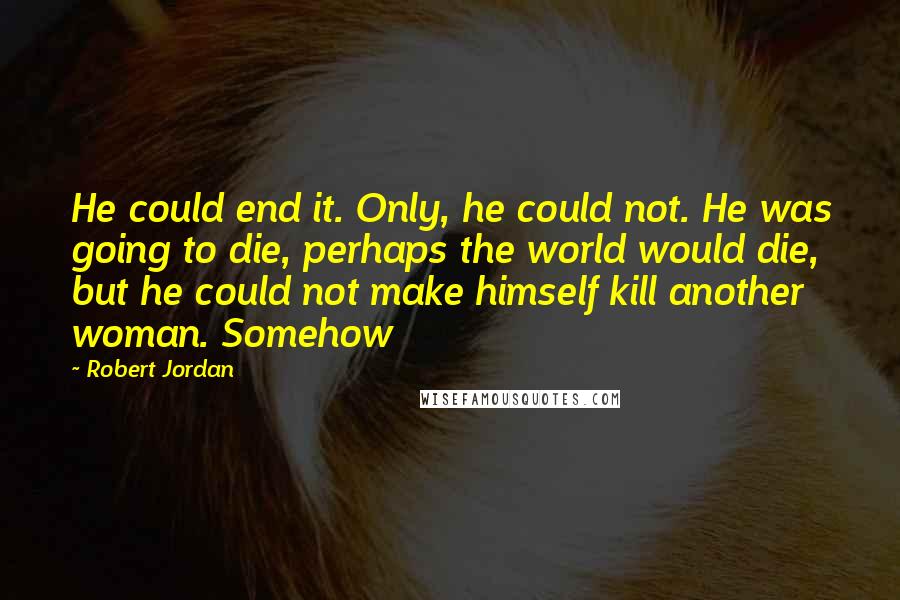 Robert Jordan Quotes: He could end it. Only, he could not. He was going to die, perhaps the world would die, but he could not make himself kill another woman. Somehow