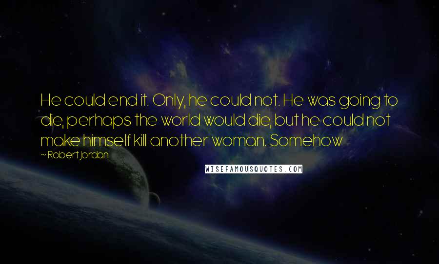 Robert Jordan Quotes: He could end it. Only, he could not. He was going to die, perhaps the world would die, but he could not make himself kill another woman. Somehow